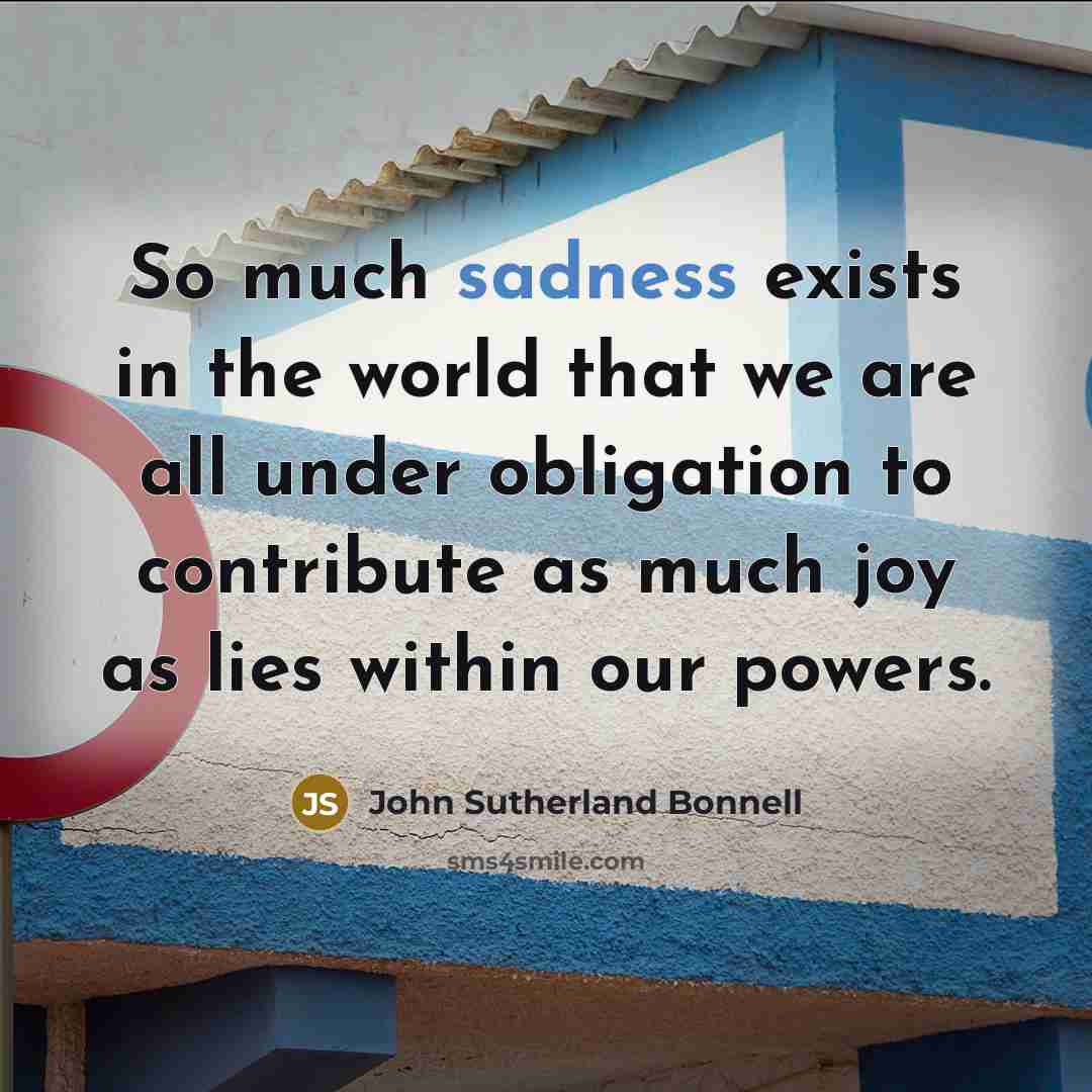 “So much sadness exists in the world that we are all under obligation to contribute as much joy as lies within our powers.” quote by John Sutherland Bonnell