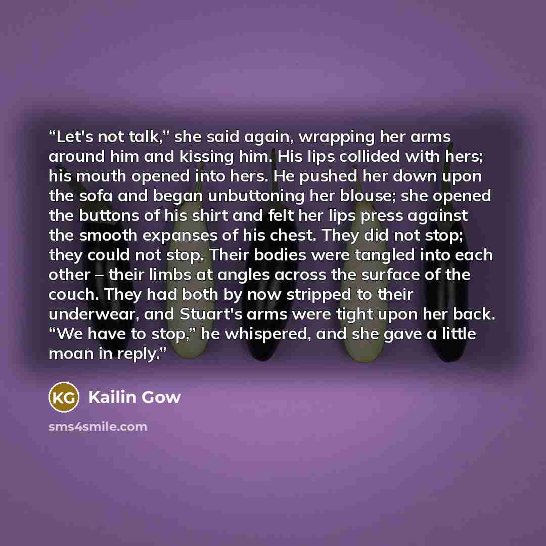 “Let's not talk,” she said again, wrapping her arms around him and kissing him. His lips collided with hers; his mouth opened into hers. He pushed her down upon the sofa and began unbuttoning her blouse; she opened the buttons of his shirt and felt her lips press against the smooth expanses of his…” quote by Kailin Gow