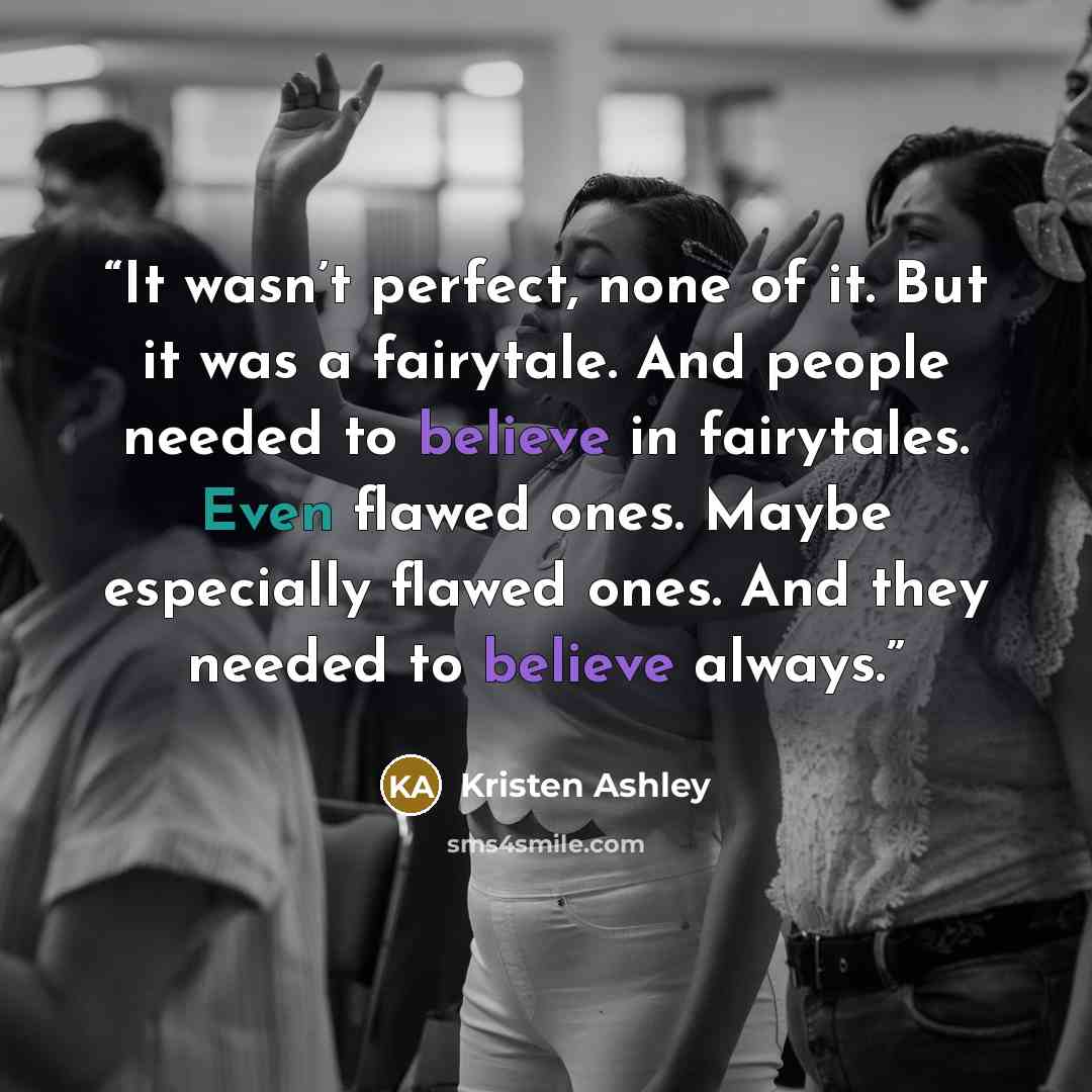 “It wasn’t perfect, none of it. But it was a fairytale. And people needed to believe in fairytales. Even flawed ones. Maybe especially flawed ones. And they needed to believe always.” quote by Kristen Ashley