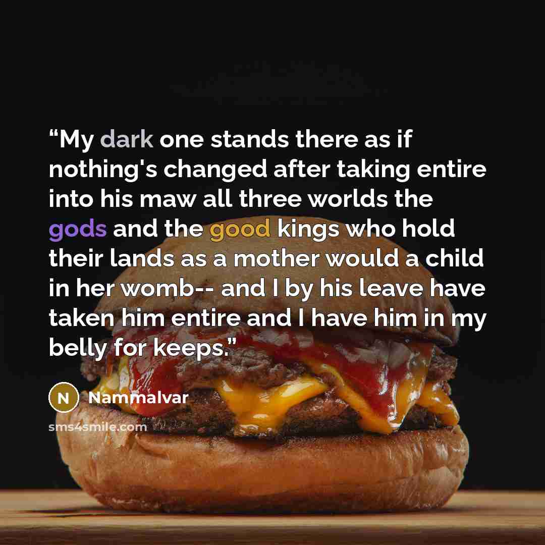 “My dark one stands there as if nothing's changed after taking entire into his maw all three worlds the gods and the good kings who hold their lands as a mother would a child in her womb-- and I by his leave have taken him entire and I have him in my belly for keeps.” quote by Nammalvar