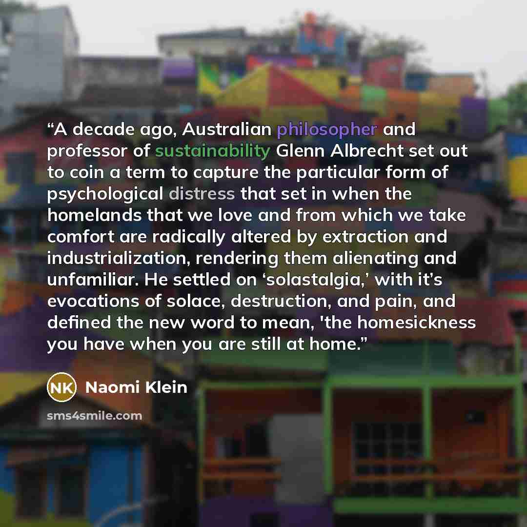“A decade ago, Australian philosopher and professor of sustainability Glenn Albrecht set out to coin a term to capture the particular form of psychological distress that set in when the homelands that we love and from which we take comfort are radically altered by extraction and industrialization…” quote by Naomi Klein