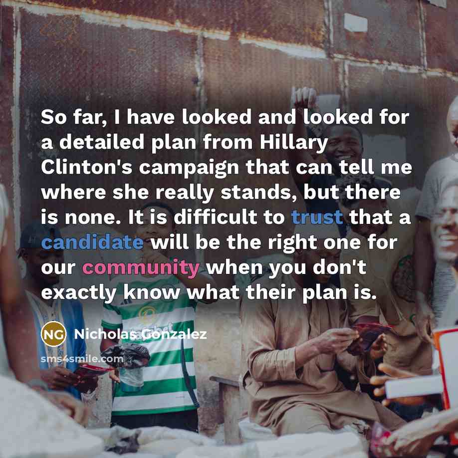 “So far, I have looked and looked for a detailed plan from Hillary Clinton's campaign that can tell me where she really stands, but there is none. It is difficult to trust that a candidate will be the right one for our community when you don't exactly know what their plan is.” quote by Nicholas Gonzalez