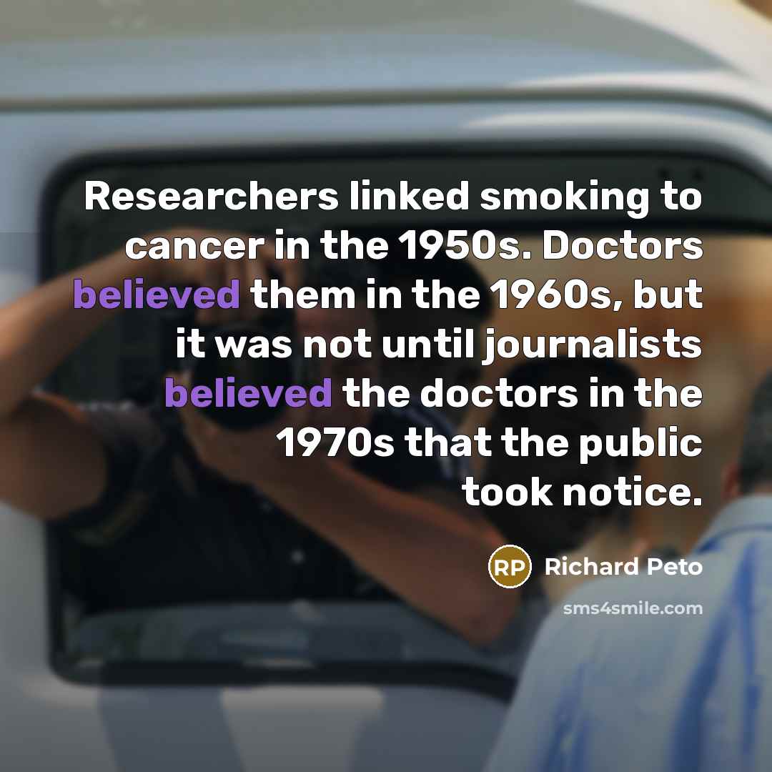 “Researchers linked smoking to cancer in the 1950s. Doctors believed them in the 1960s, but it was not until journalists believed the doctors in the 1970s that the public took notice.” quote by Richard Peto