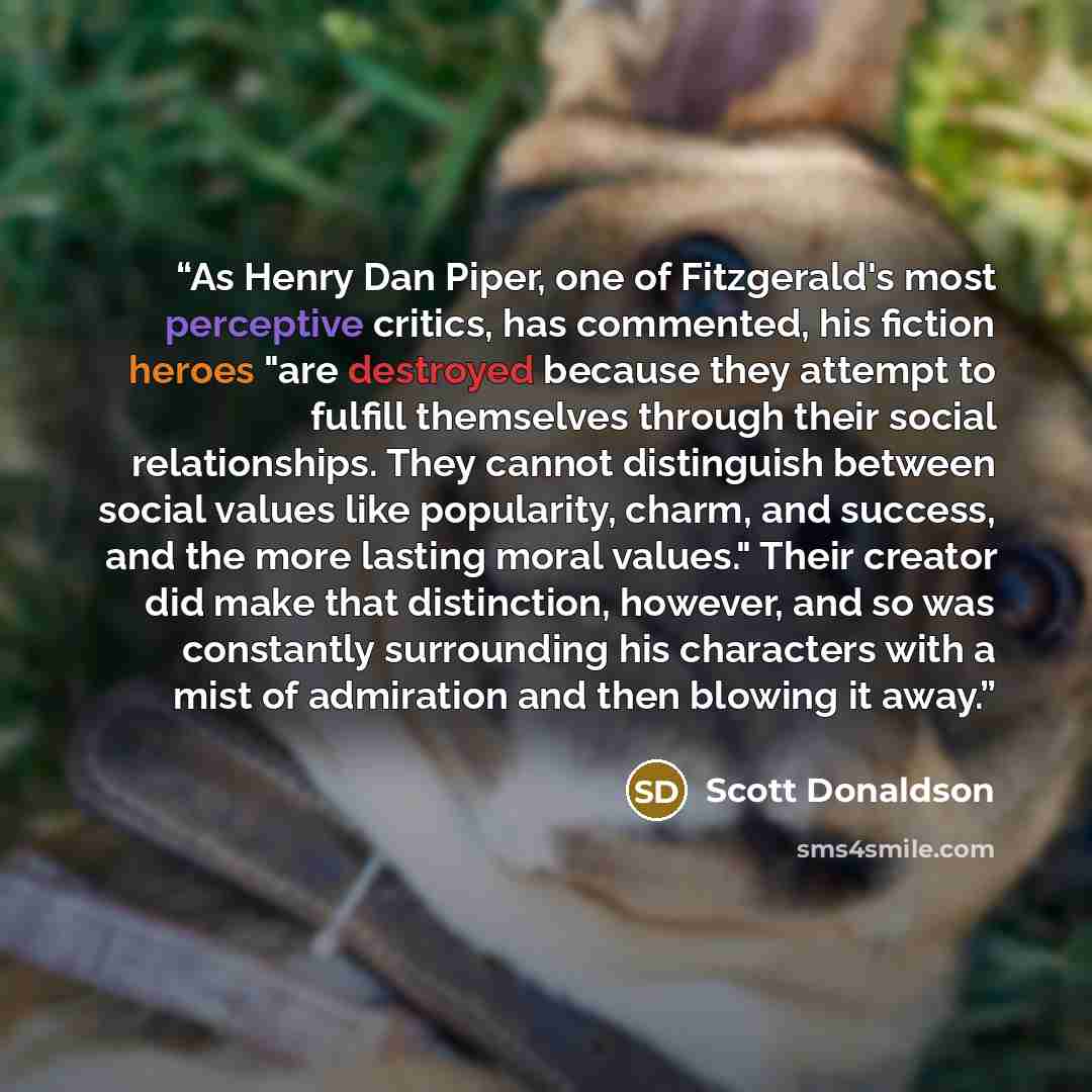 “As Henry Dan Piper, one of Fitzgerald's most perceptive critics, has commented, his fiction heroes "are destroyed because they attempt to fulfill themselves through their social relationships. They cannot distinguish between social values like popularity, charm, and success, and the more lasting…” quote by Scott Donaldson
