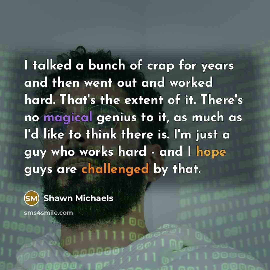 “I talked a bunch of crap for years and then went out and worked hard. That's the extent of it. There's no magical genius to it, as much as I'd like to think there is. I'm just a guy who works hard - and I hope guys are challenged by that.” quote by Shawn Michaels