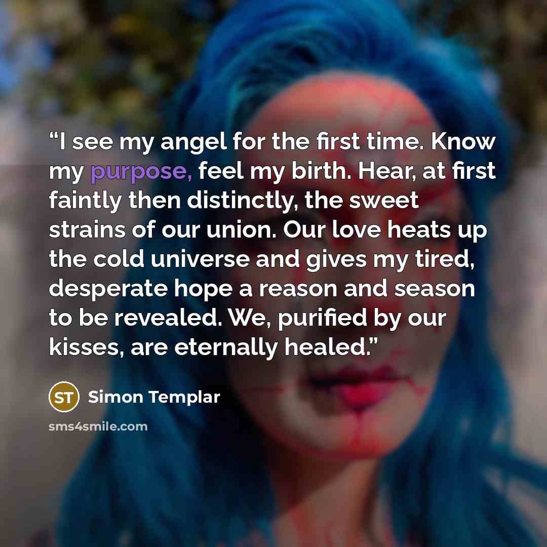“I see my angel for the first time. Know my purpose, feel my birth. Hear, at first faintly then distinctly, the sweet strains of our union. Our love heats up the cold universe and gives my tired, desperate hope a reason and season to be revealed. We, purified by our kisses, are eternally healed.” quote by Simon Templar