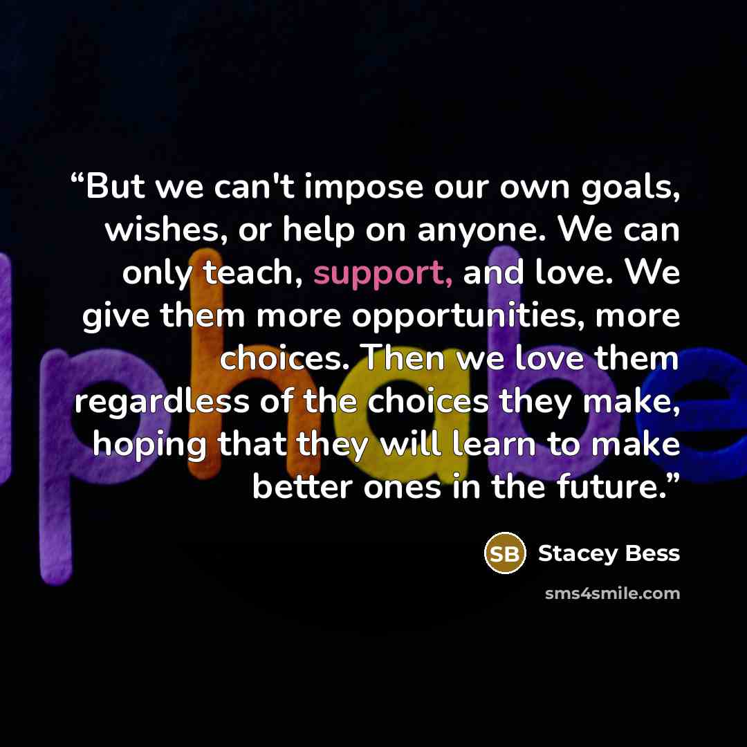“But we can't impose our own goals, wishes, or help on anyone. We can only teach, support, and love. We give them more opportunities, more choices. Then we love them regardless of the choices they make, hoping that they will learn to make better ones in the future.” quote by Stacey Bess