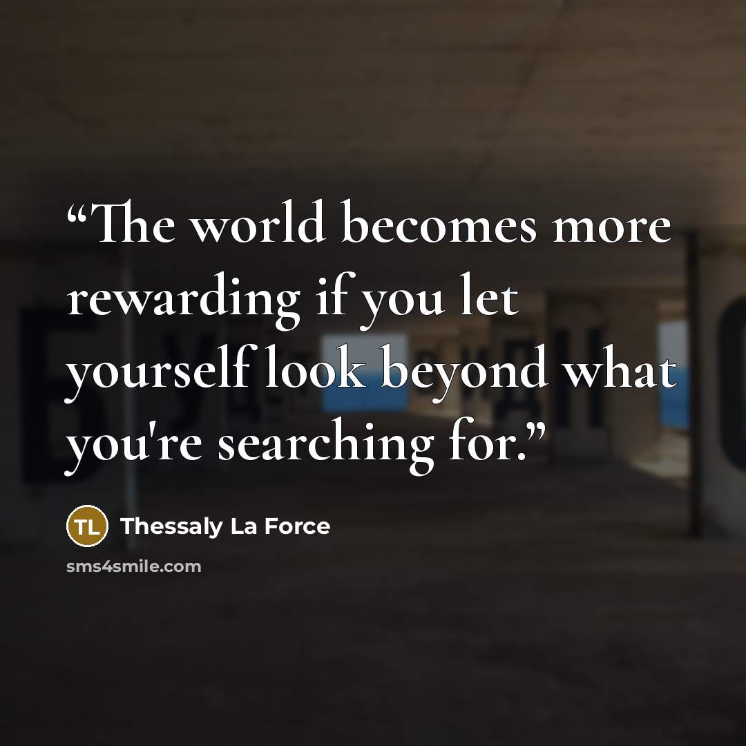 “The world becomes more rewarding if you let yourself look beyond what you're searching for.” quote by Thessaly La Force