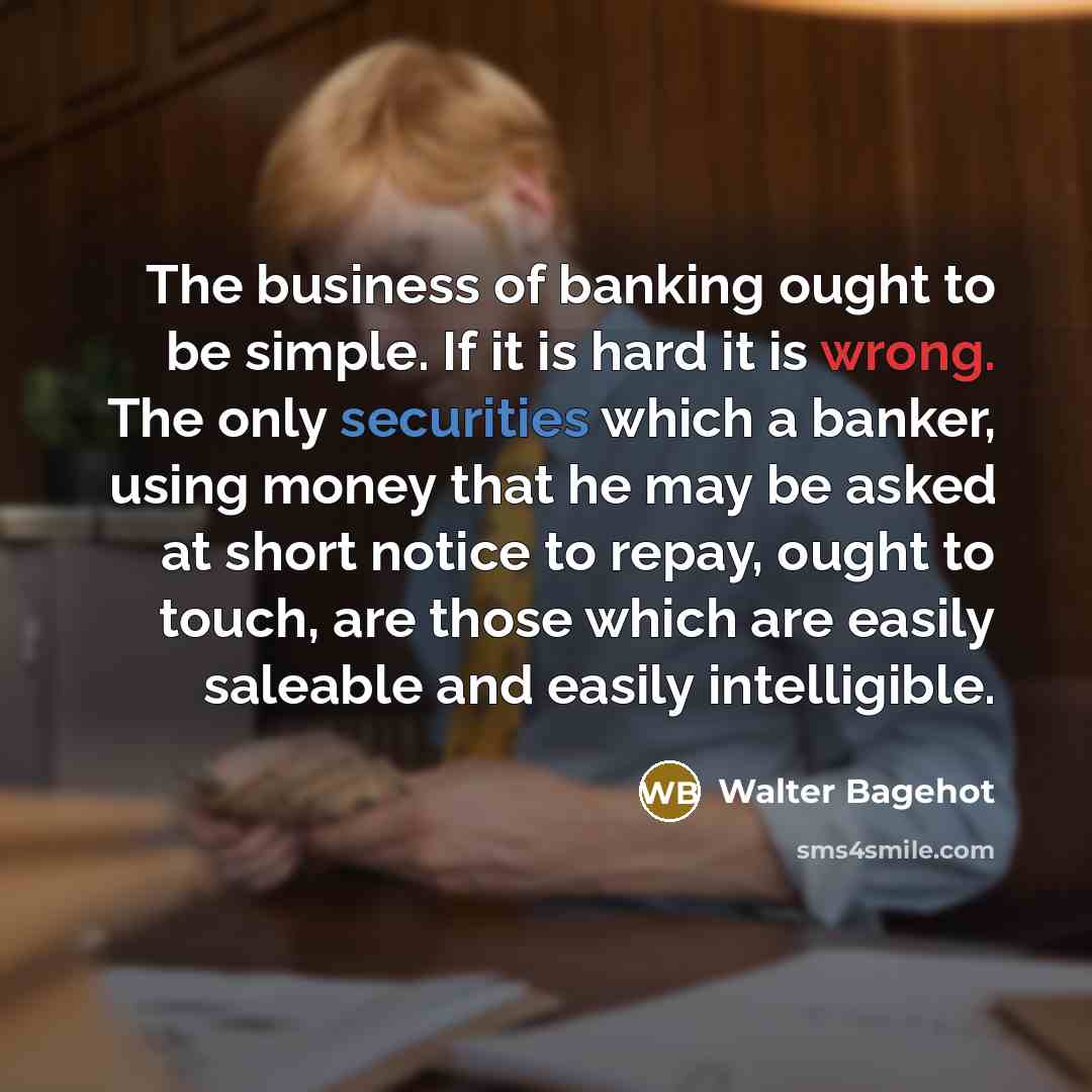 “The business of banking ought to be simple. If it is hard it is wrong. The only securities which a banker, using money that he may be asked at short notice to repay, ought to touch, are those which are easily saleable and easily intelligible.” quote by Walter Bagehot