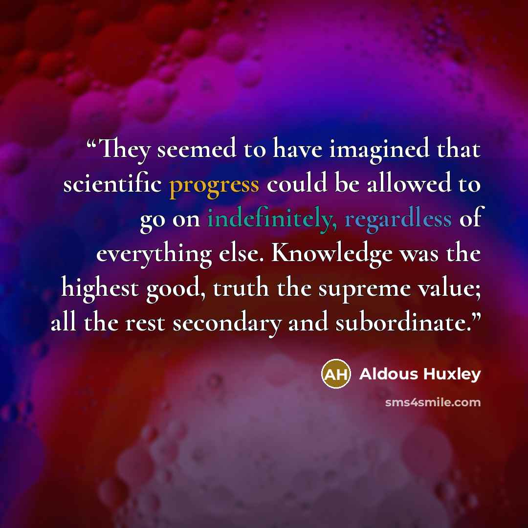 “They seemed to have imagined that scientific progress could be allowed to go on indefinitely, regardless of everything else. Knowledge was the highest good, truth the supreme value; all the rest secondary and subordinate.” quote by Aldous Huxley