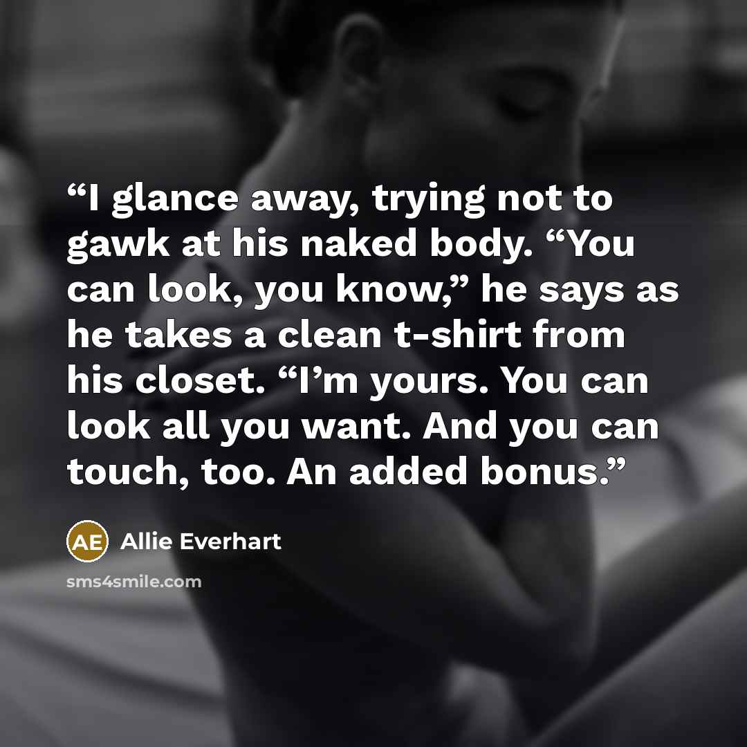 “I glance away, trying not to gawk at his naked body. “You can look, you know,” he says as he takes a clean t-shirt from his closet. “I’m yours. You can look all you want. And you can touch, too. An added bonus.” quote by Allie Everhart