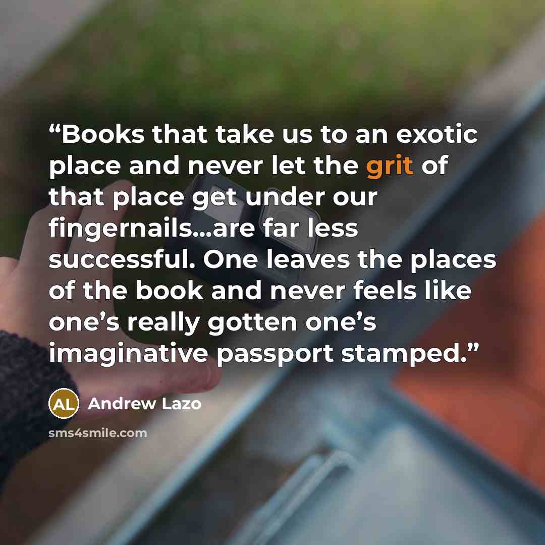 “Books that take us to an exotic place and never let the grit of that place get under our fingernails...are far less successful. One leaves the places of the book and never feels like one’s really gotten one’s imaginative passport stamped.” quote by Andrew Lazo