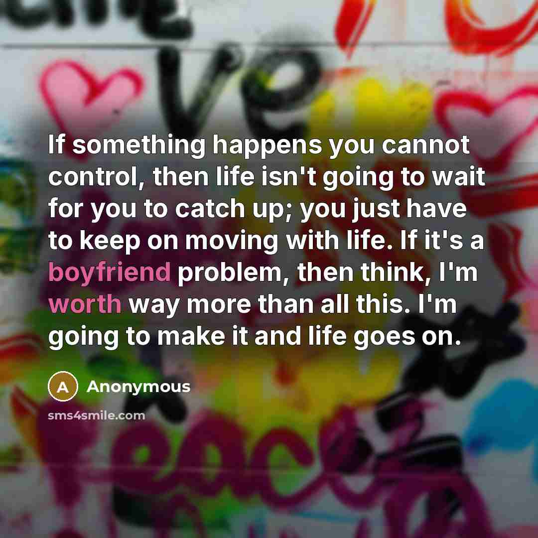 “If something happens you cannot control, then life isn't going to wait for you to catch up; you just have to keep on moving with life. If it's a boyfriend problem, then think, I'm worth way more than all this. I'm going to make it and life goes on.” quote by Anonymous