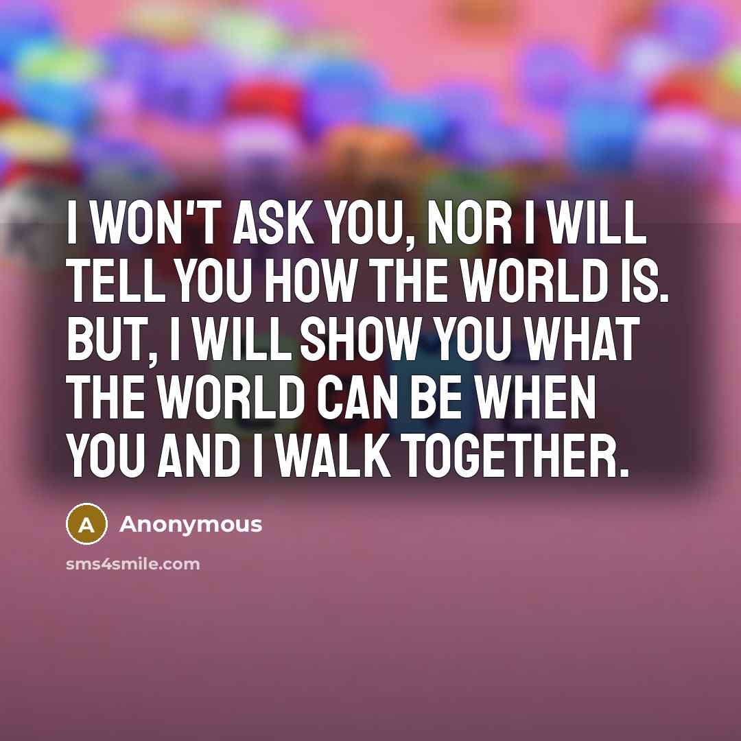 “I won't ask you, nor I will tell you how the world is. But, I will show you what the world can be when you and I walk together.” quote by Anonymous