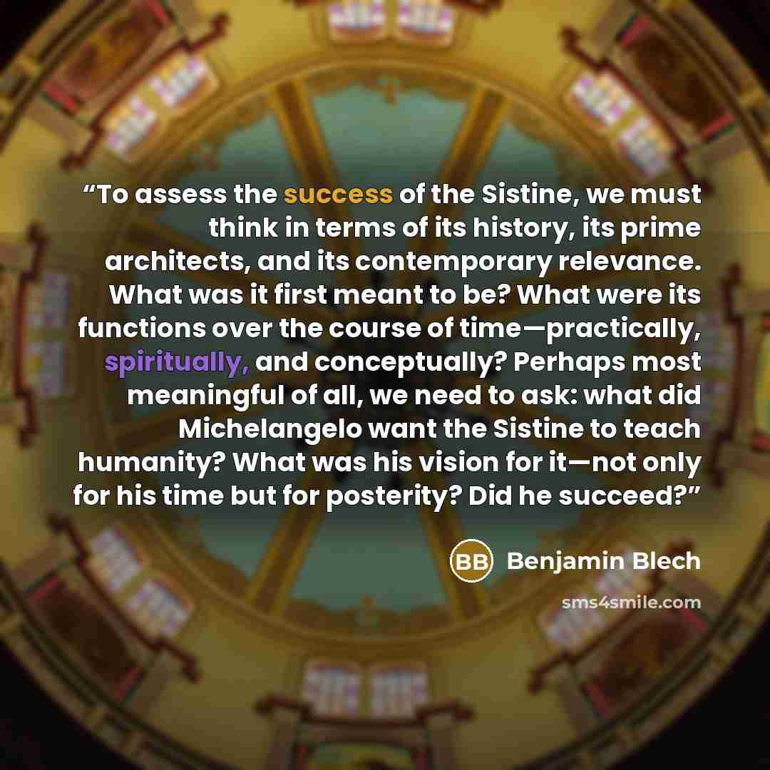 “To assess the success of the Sistine, we must think in terms of its history, its prime architects, and its contemporary relevance. What was it first meant to be? What were its functions over the course of time—practically, spiritually, and conceptually? Perhaps most meaningful of all, we need to…” quote by Benjamin Blech