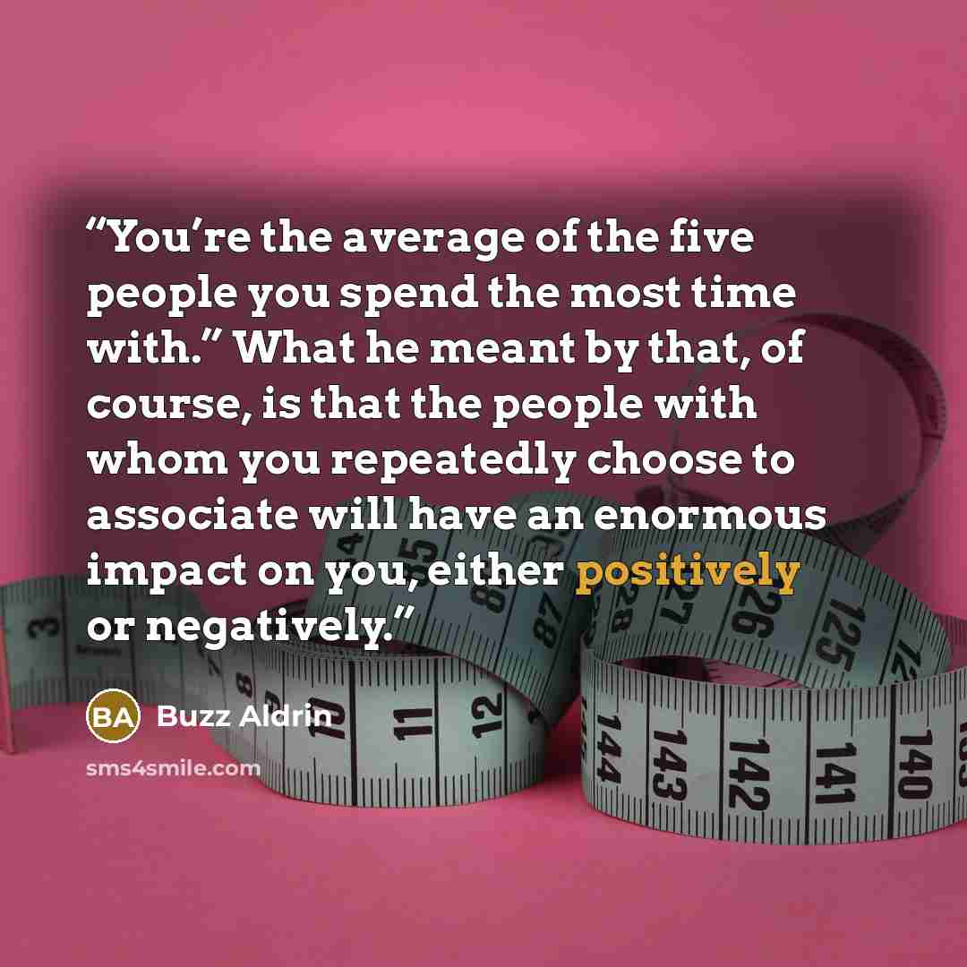 “You’re the average of the five people you spend the most time with.” What he meant by that, of course, is that the people with whom you repeatedly choose to associate will have an enormous impact on you, either positively or negatively.” quote by Buzz Aldrin