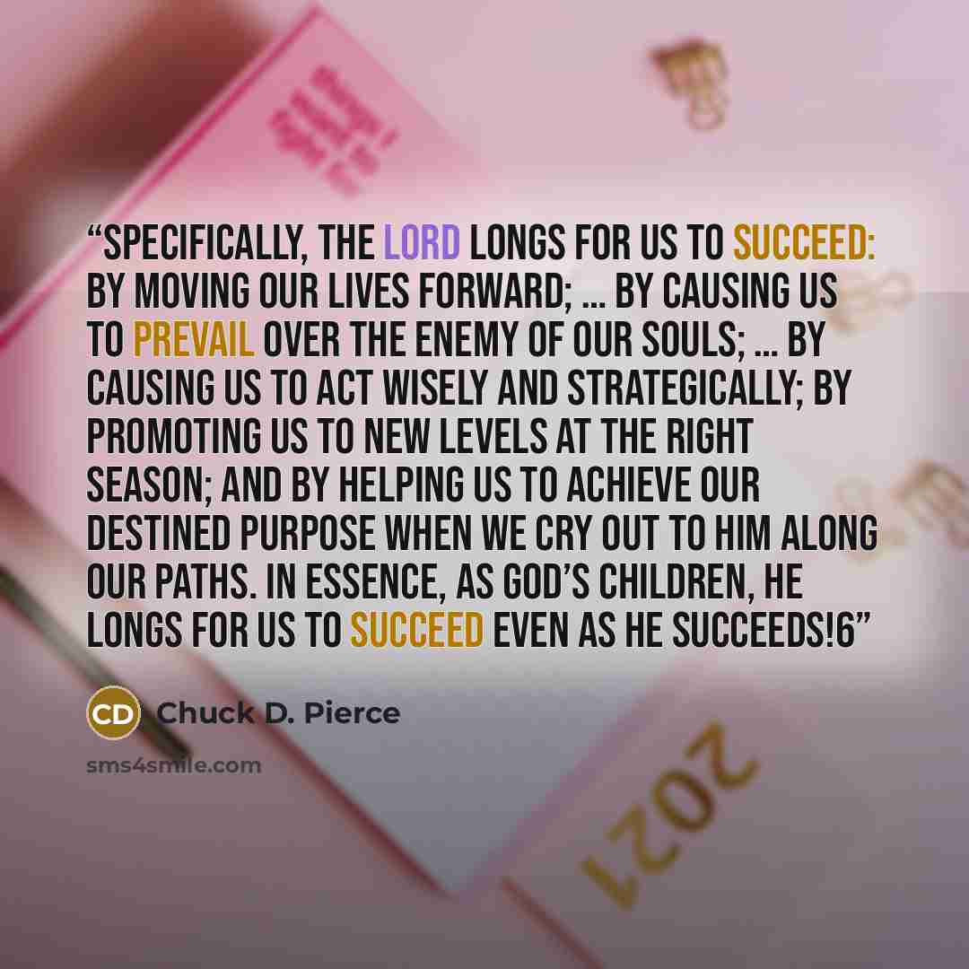 “Specifically, the Lord longs for us to succeed: by moving our lives forward; … by causing us to prevail over the enemy of our souls; … by causing us to act wisely and strategically; by promoting us to new levels at the right season; and by helping us to achieve our destined purpose when we cry out…” quote by Chuck D. Pierce