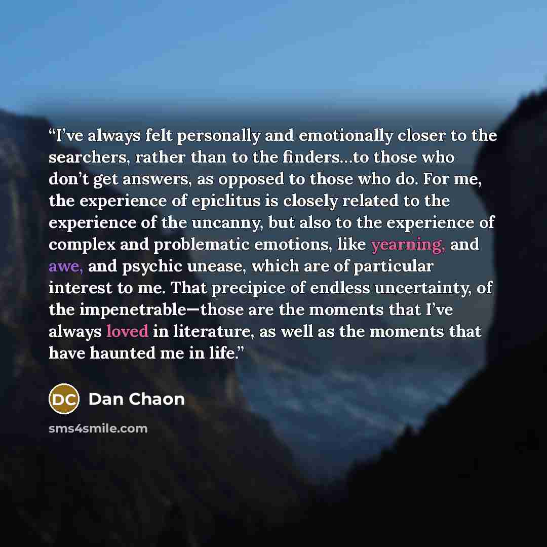 “I’ve always felt personally and emotionally closer to the searchers, rather than to the finders…to those who don’t get answers, as opposed to those who do. For me, the experience of epiclitus is closely related to the experience of the uncanny, but also to the experience of complex and problematic…” quote by Dan Chaon