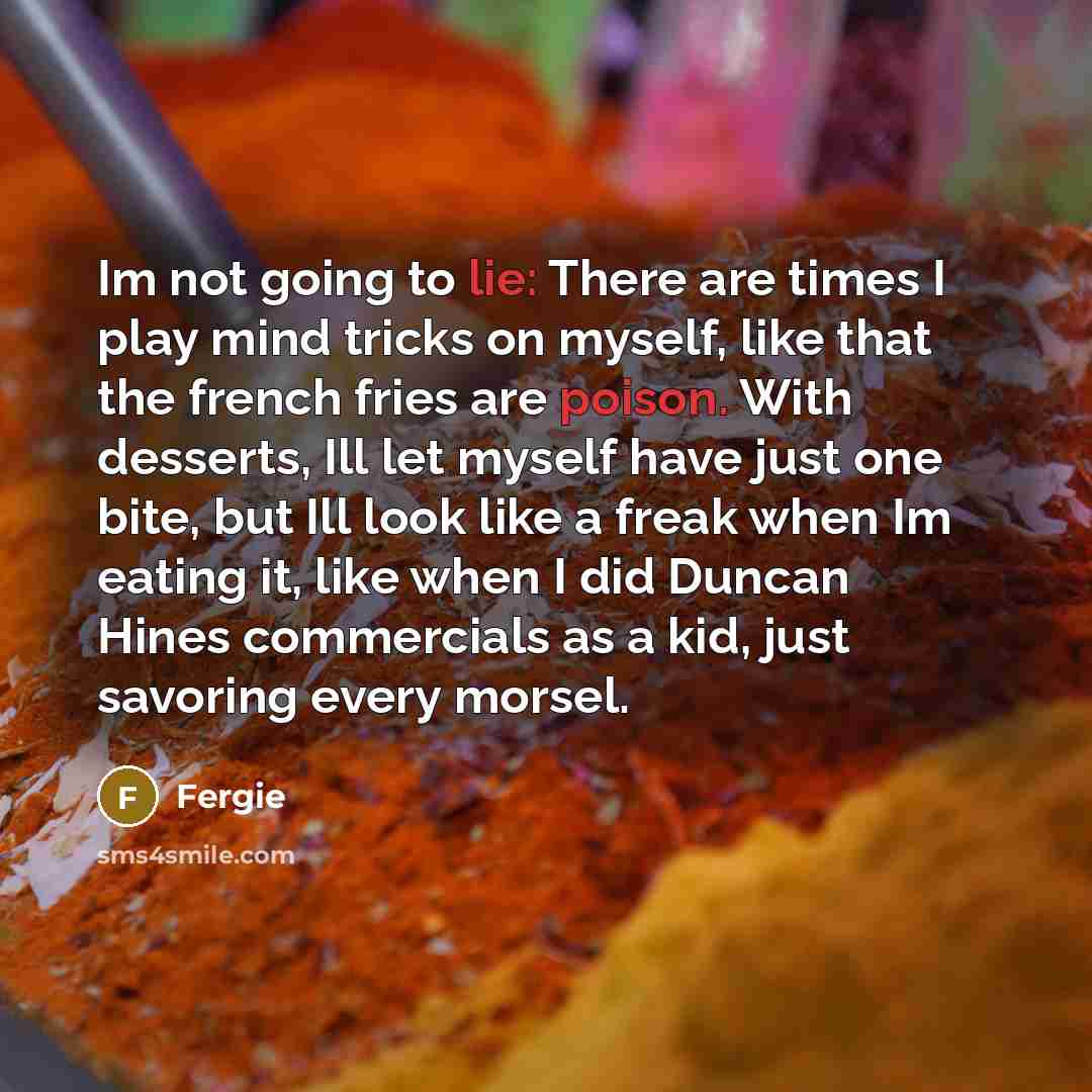“Im not going to lie: There are times I play mind tricks on myself, like that the french fries are poison. With desserts, Ill let myself have just one bite, but Ill look like a freak when Im eating it, like when I did Duncan Hines commercials as a kid, just savoring every morsel.” quote by Fergie