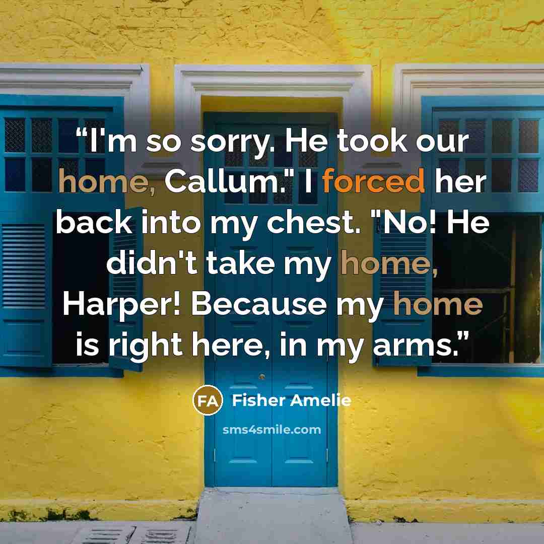 “I'm so sorry. He took our home, Callum." I forced her back into my chest. "No! He didn't take my home, Harper! Because my home is right here, in my arms.” quote by Fisher Amelie