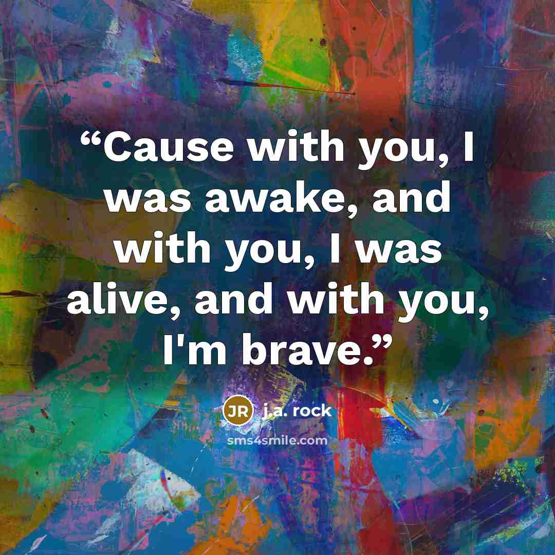 “Cause with you, I was awake, and with you, I was alive, and with you, I'm brave.” quote by J.A. Rock