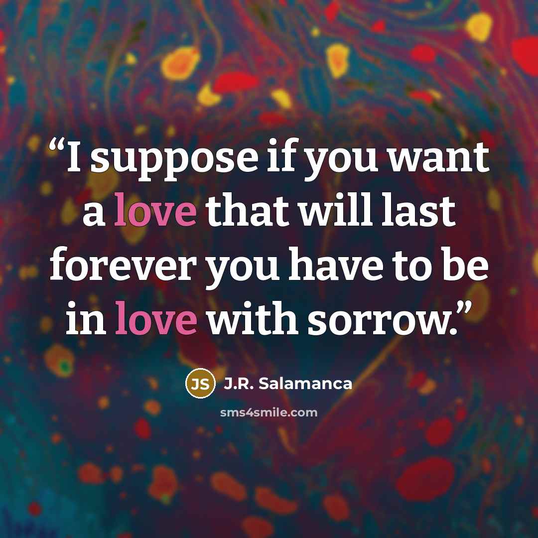 “I suppose if you want a love that will last forever you have to be in love with sorrow.” quote by J.R. Salamanca