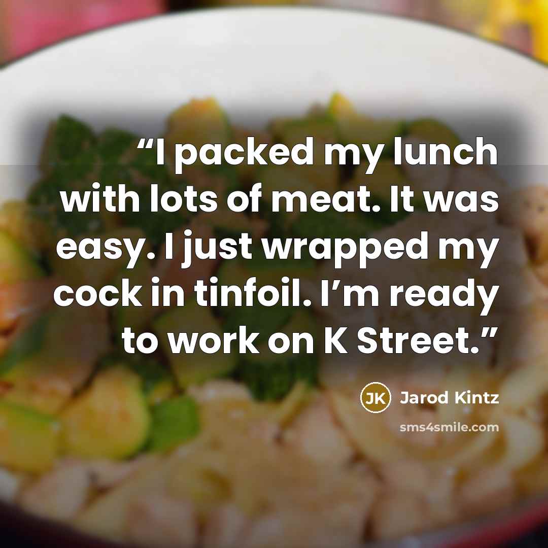 “I packed my lunch with lots of meat. It was easy. I just wrapped my cock in tinfoil. I’m ready to work on K Street.” quote by Jarod Kintz