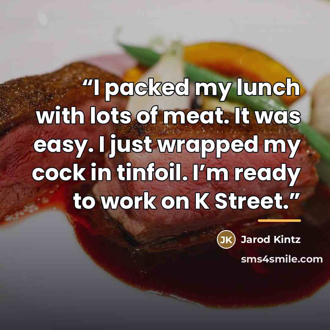 “I packed my lunch with lots of meat. It was easy. I just wrapped my cock in tinfoil. I’m ready to work on K Street.” quote by Jarod Kintz