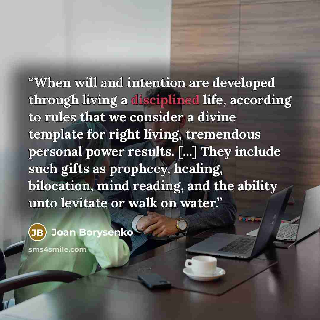 “When will and intention are developed through living a disciplined life, according to rules that we consider a divine template for right living, tremendous personal power results. [...] They include such gifts as prophecy, healing, bilocation, mind reading, and the ability unto levitate or walk on…” quote by Joan Borysenko