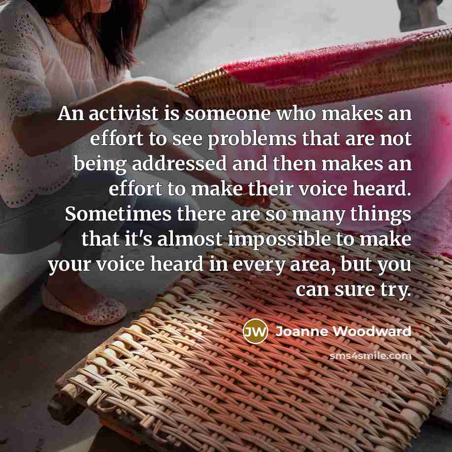 “An activist is someone who makes an effort to see problems that are not being addressed and then makes an effort to make their voice heard. Sometimes there are so many things that it's almost impossible to make your voice heard in every area, but you can sure try.” quote by Joanne Woodward