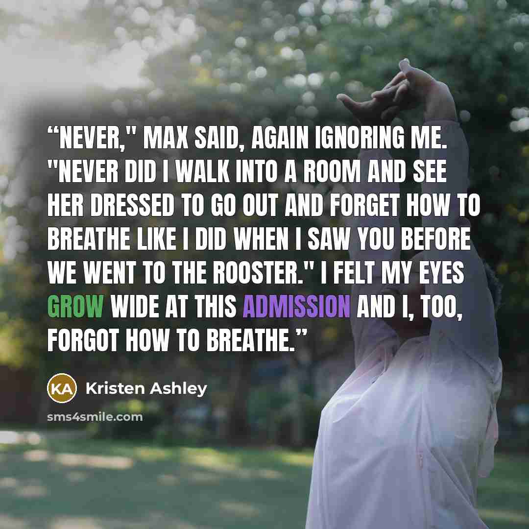 “Never," Max said, again ignoring me. "Never did I walk into a room and see her dressed to go out and forget how to breathe like I did when I saw you before we went to The Rooster." I felt my eyes grow wide at this admission and I, too, forgot how to breathe.” quote by Kristen Ashley