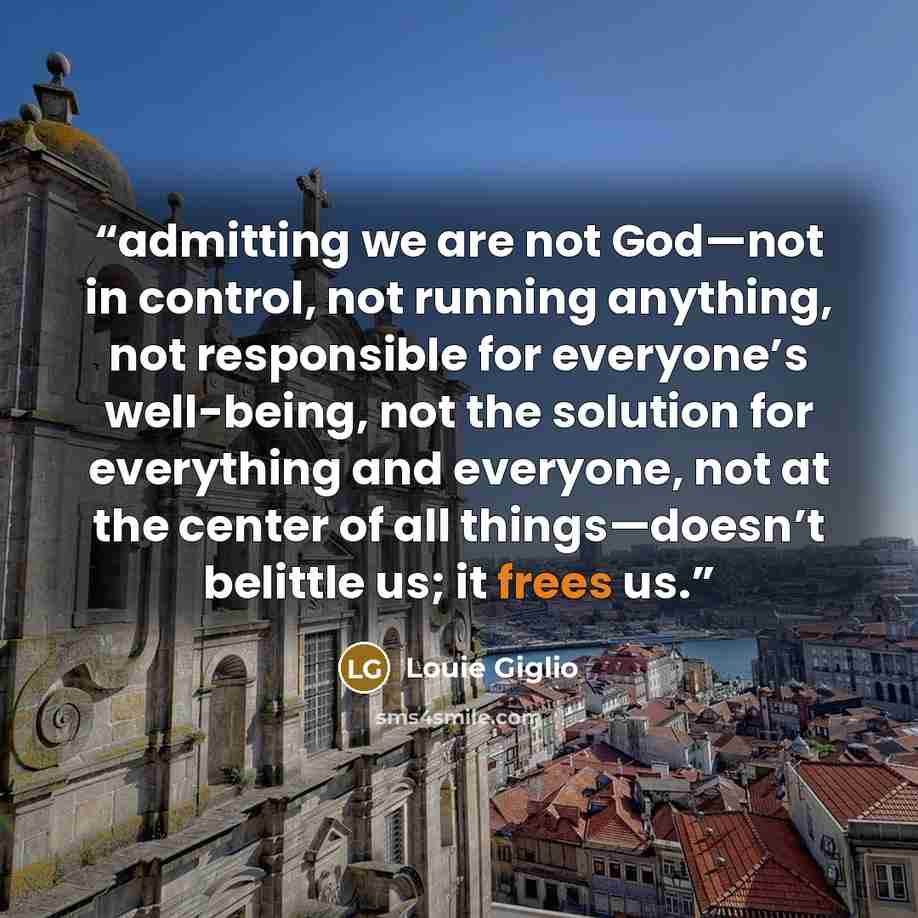 “admitting we are not God—not in control, not running anything, not responsible for everyone’s well-being, not the solution for everything and everyone, not at the center of all things—doesn’t belittle us; it frees us.” quote by Louie Giglio