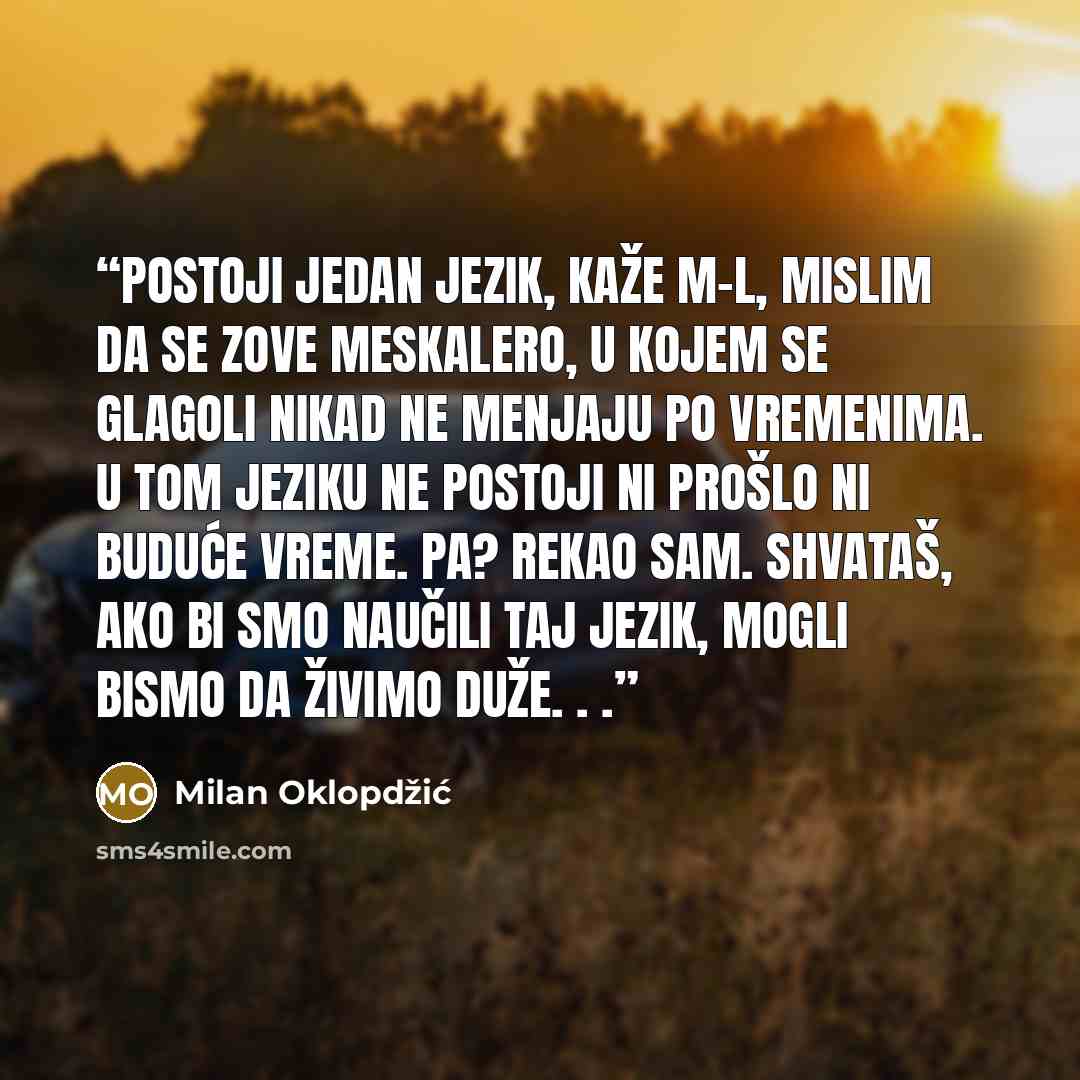 “Postoji jedan jezik, kaže M-L, mislim da se zove MESKALERO, u kojem se glagoli nikad ne menjaju po vremenima. U tom jeziku ne postoji ni prošlo ni buduće vreme. Pa? rekao sam. Shvataš, ako bi smo naučili taj jezik, mogli bismo da živimo duže. . .” quote by Milan Oklopdžić
