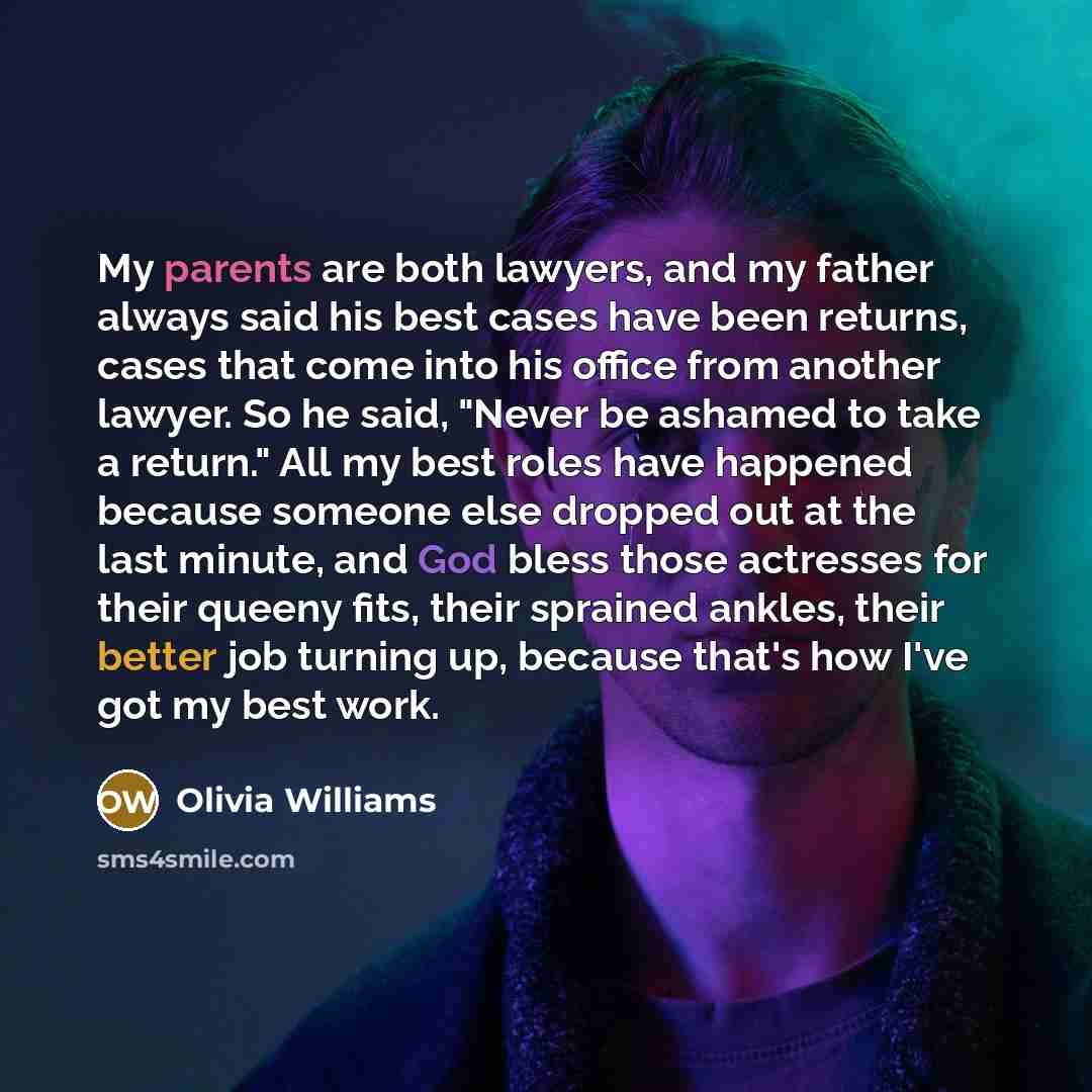 “My parents are both lawyers, and my father always said his best cases have been returns, cases that come into his office from another lawyer. So he said, "Never be ashamed to take a return." All my best roles have happened because someone else dropped out at the last minute, and God bless those…” quote by Olivia Williams