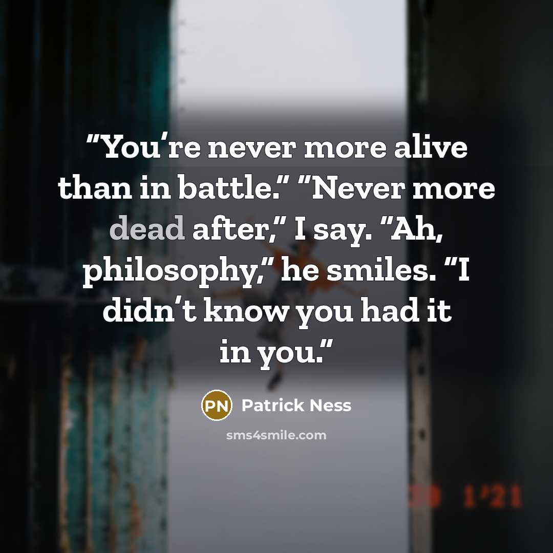“You’re never more alive than in battle.” “Never more dead after,” I say. “Ah, philosophy,” he smiles. “I didn’t know you had it in you.” quote by Patrick Ness