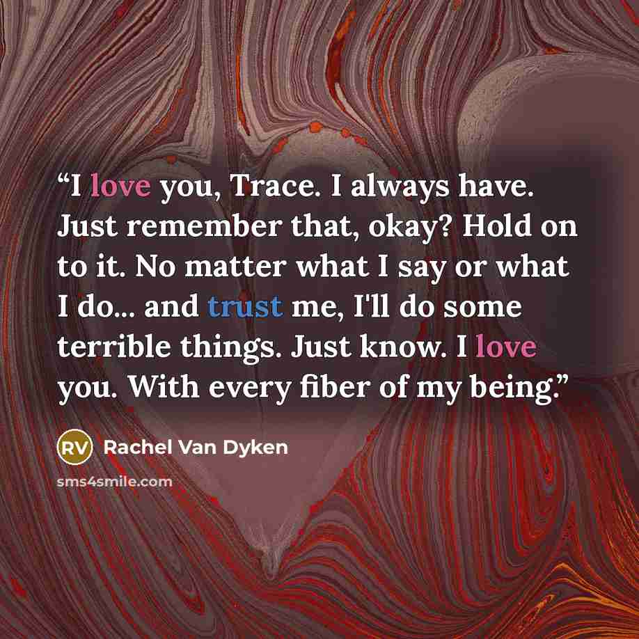 “I love you, Trace. I always have. Just remember that, okay? Hold on to it. No matter what I say or what I do... and trust me, I'll do some terrible things. Just know. I love you. With every fiber of my being.” quote by Rachel Van Dyken