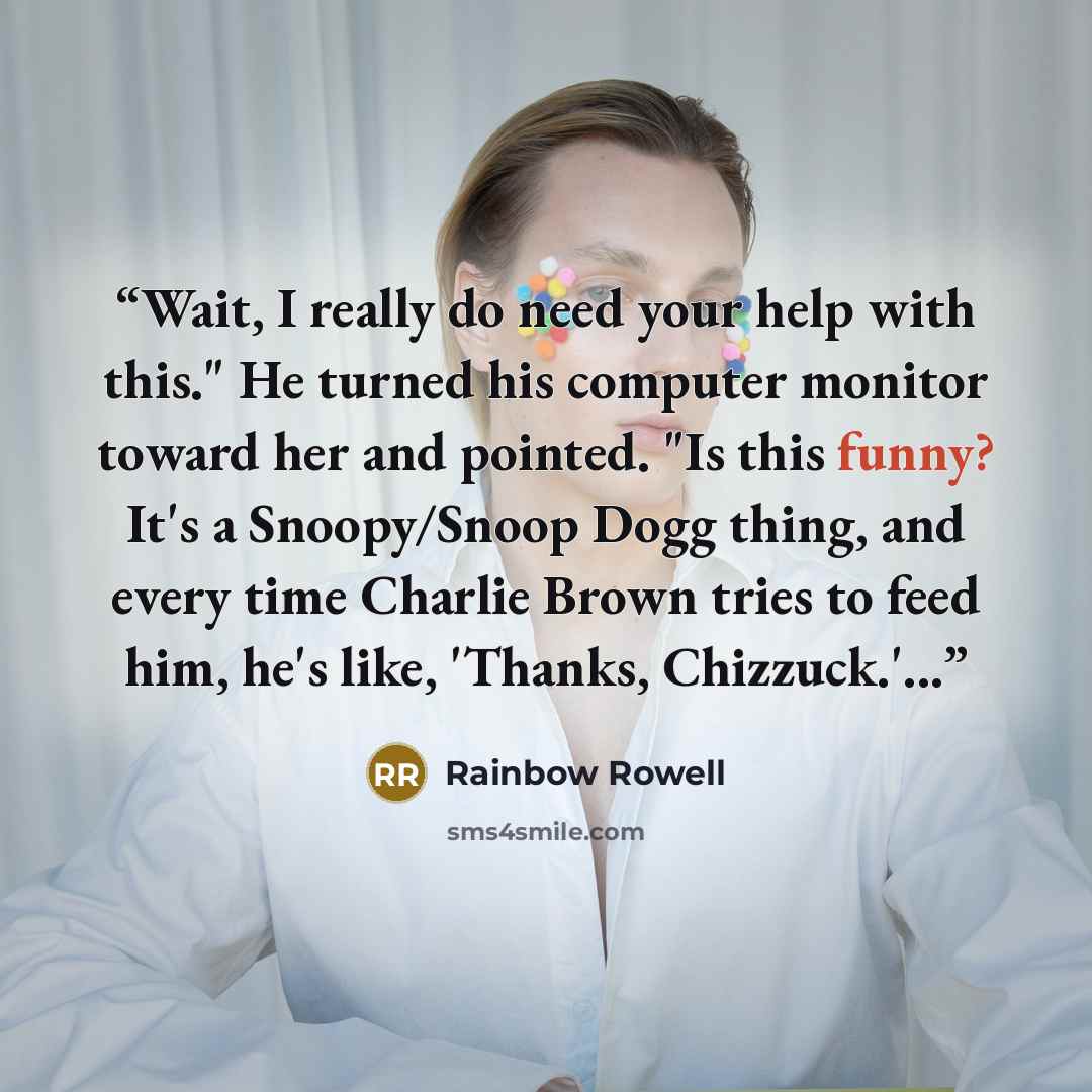 “Wait, I really do need your help with this." He turned his computer monitor toward her and pointed. "Is this funny? It's a Snoopy/Snoop Dogg thing, and every time Charlie Brown tries to feed him, he's like, 'Thanks, Chizzuck.'...” quote by Rainbow Rowell