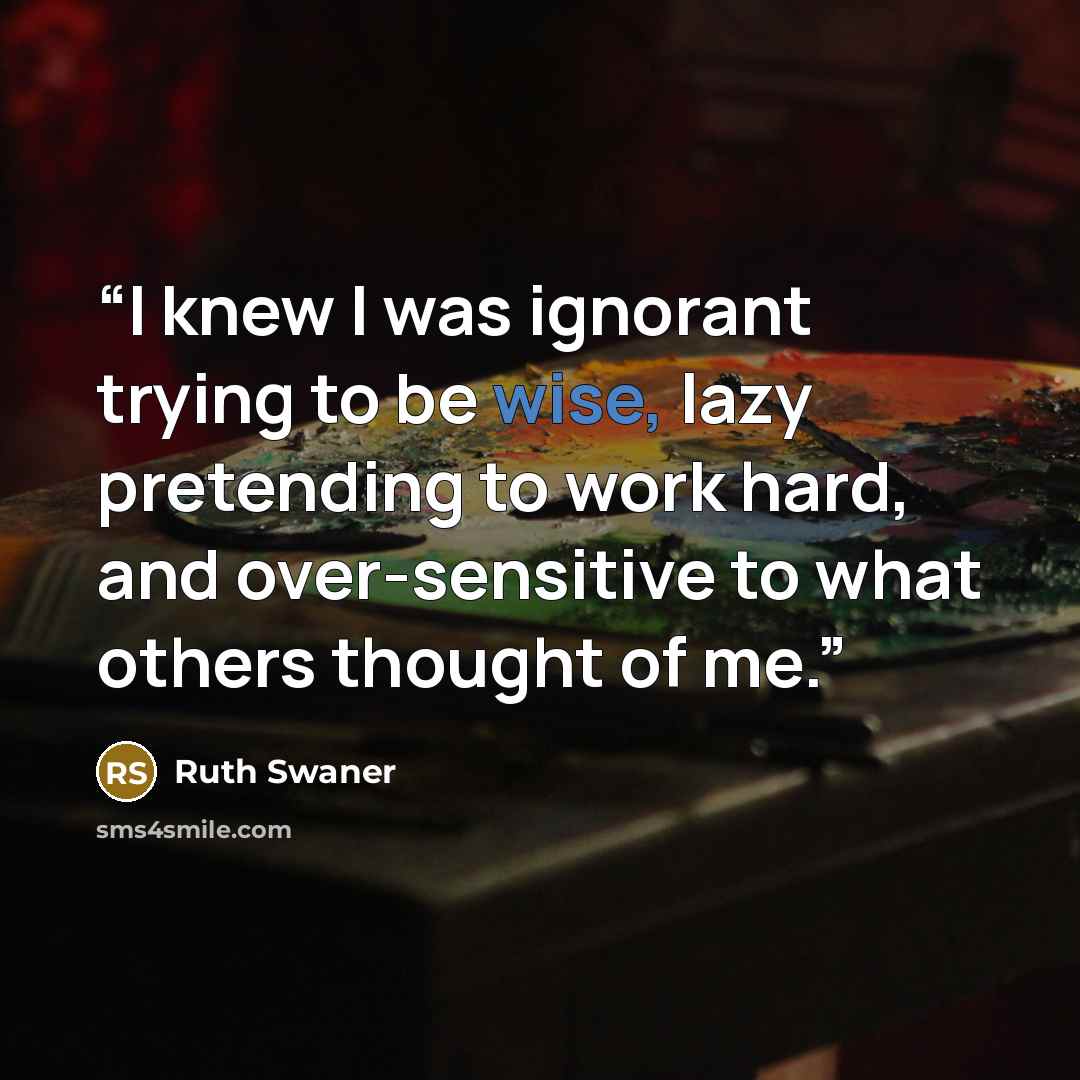 “I knew I was ignorant trying to be wise, lazy pretending to work hard, and over-sensitive to what others thought of me.” quote by Ruth Swaner
