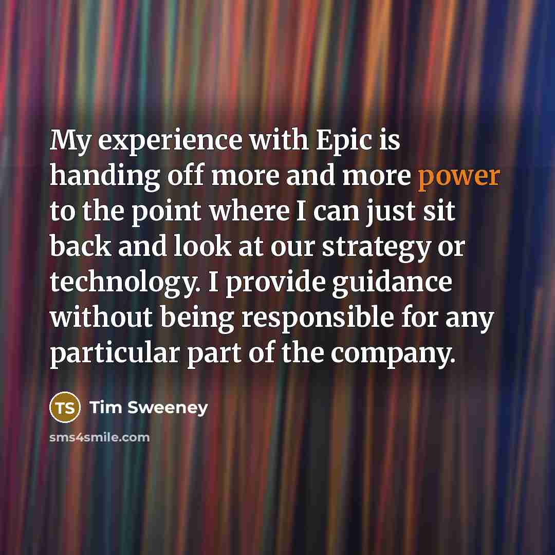 “My experience with Epic is handing off more and more power to the point where I can just sit back and look at our strategy or technology. I provide guidance without being responsible for any particular part of the company.” quote by Tim Sweeney