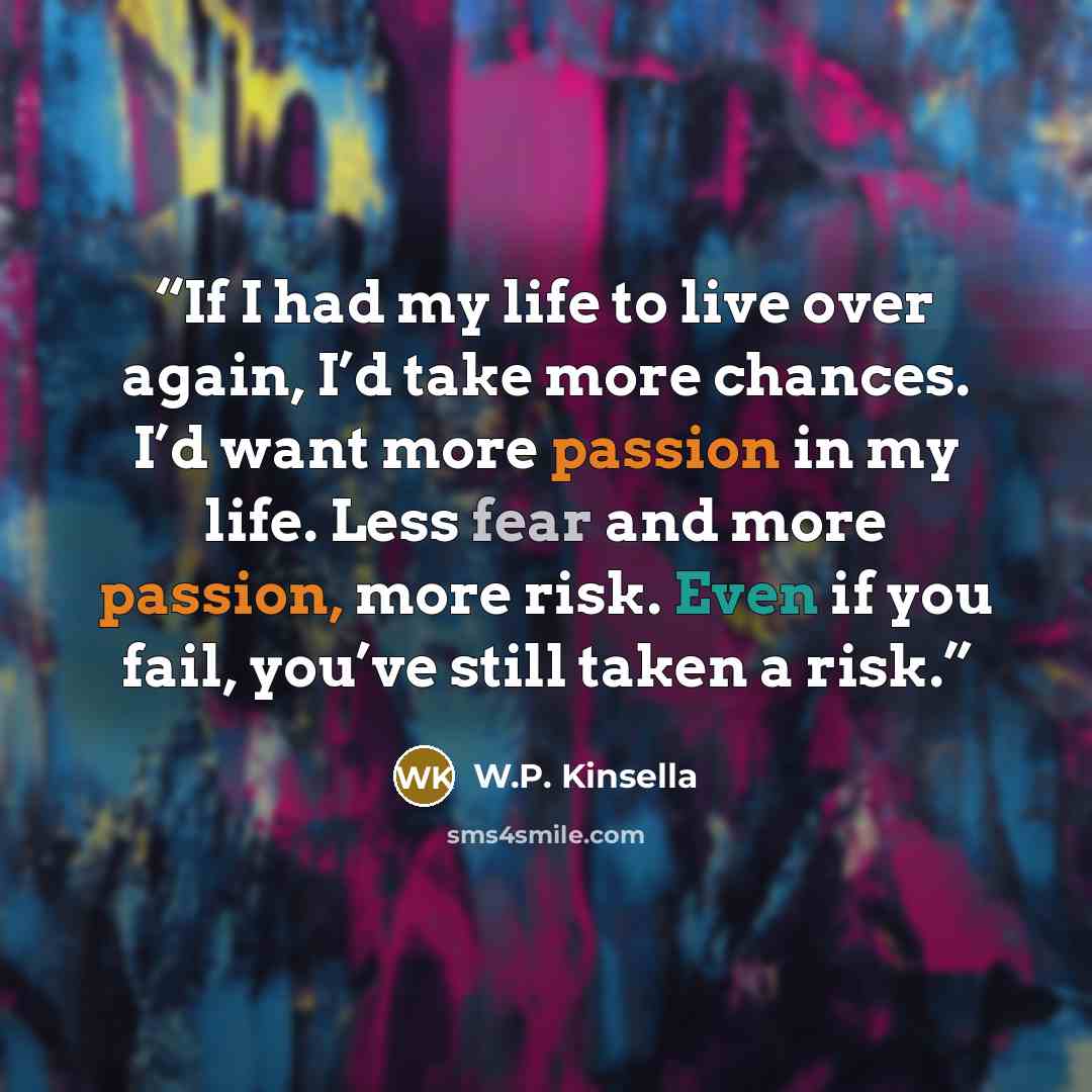 “If I had my life to live over again, I’d take more chances. I’d want more passion in my life. Less fear and more passion, more risk. Even if you fail, you’ve still taken a risk.” quote by W.P. Kinsella