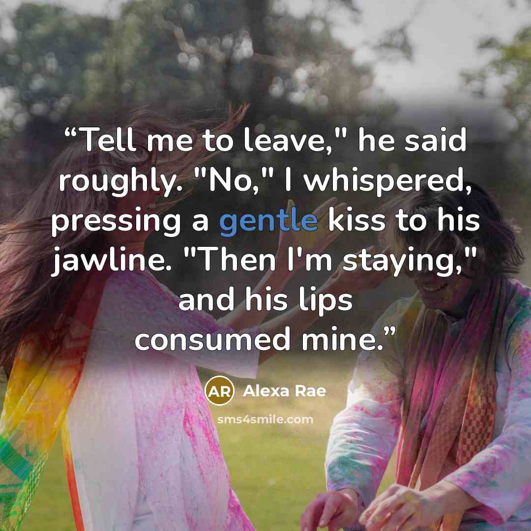 “Tell me to leave," he said roughly. "No," I whispered, pressing a gentle kiss to his jawline. "Then I'm staying," and his lips consumed mine.” quote by Alexa Rae