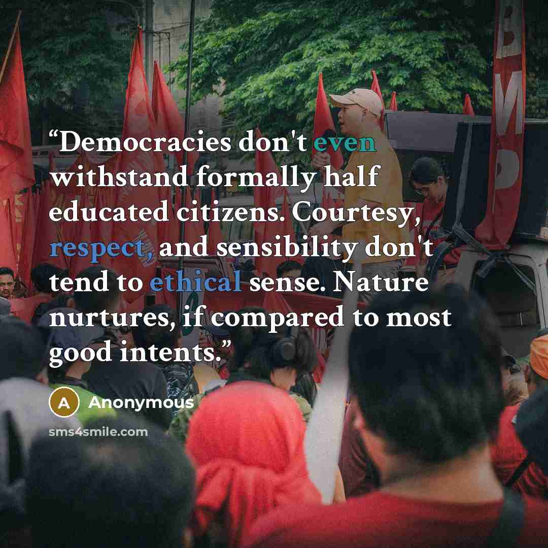 “Democracies don't even withstand formally half educated citizens. Courtesy, respect, and sensibility don't tend to ethical sense. Nature nurtures, if compared to most good intents.” quote by Anonymous