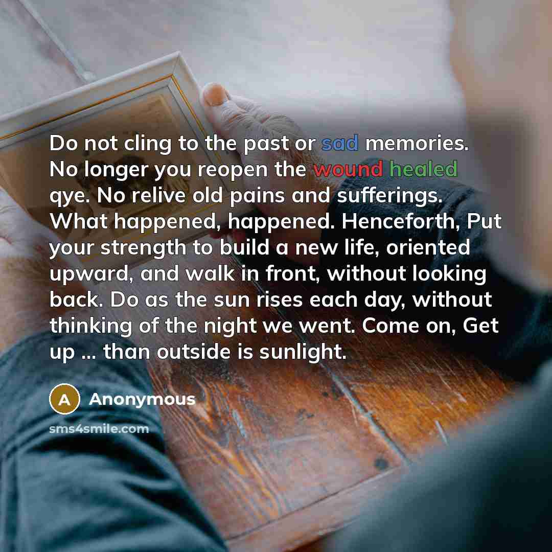 “Do not cling to the past or sad memories. No longer you reopen the wound healed qye. No relive old pains and sufferings. What happened, happened. Henceforth, Put your strength to build a new life, oriented upward, and walk in front, without looking back. Do as the sun rises each day, without…” quote by Anonymous