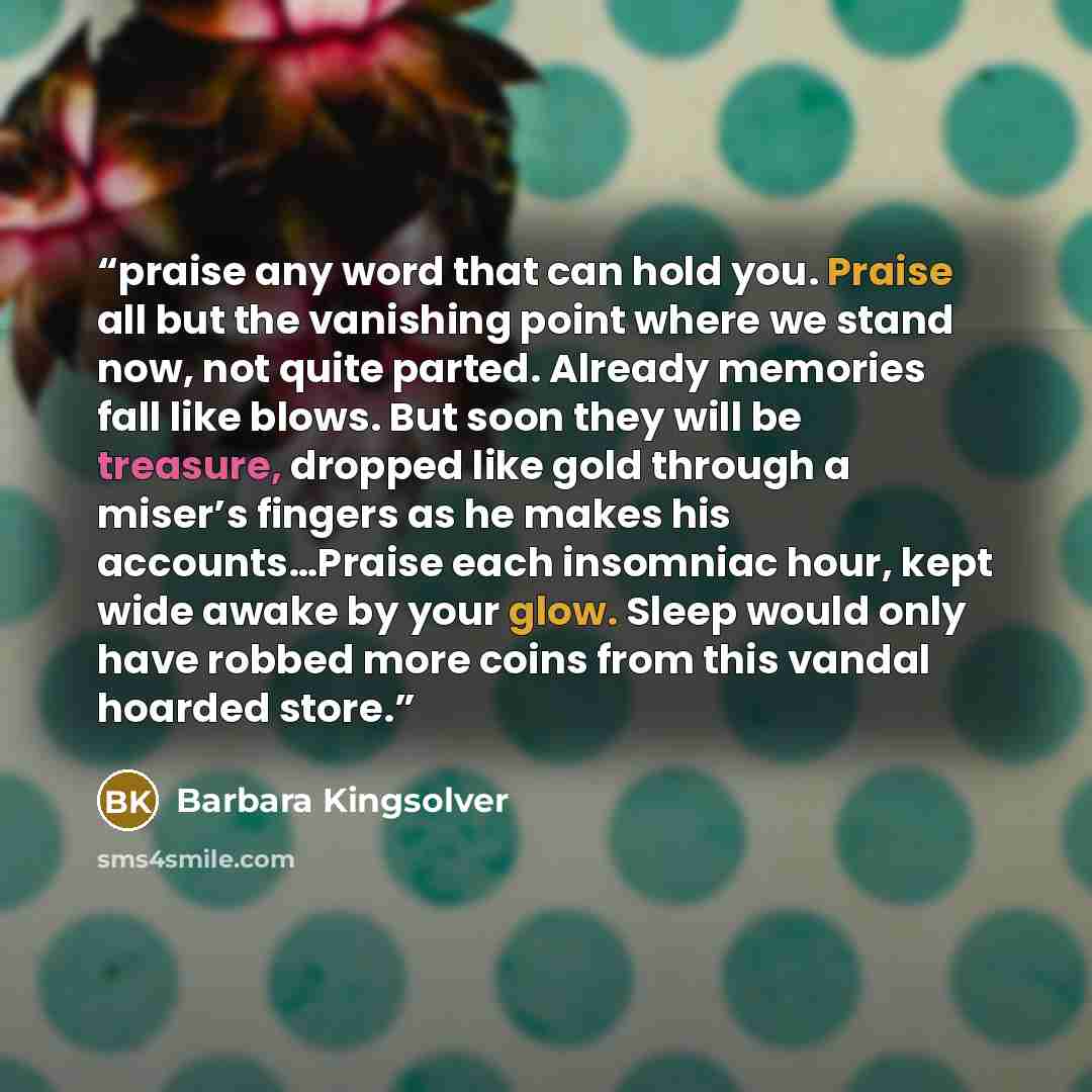 “praise any word that can hold you. Praise all but the vanishing point where we stand now, not quite parted. Already memories fall like blows. But soon they will be treasure, dropped like gold through a miser’s fingers as he makes his accounts…Praise each insomniac hour, kept wide awake by your…” quote by Barbara Kingsolver