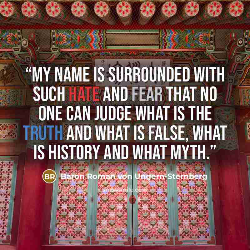 “My name is surrounded with such hate and fear that no one can judge what is the truth and what is false, what is history and what myth.” quote by Baron Roman von Ungern-Sternberg