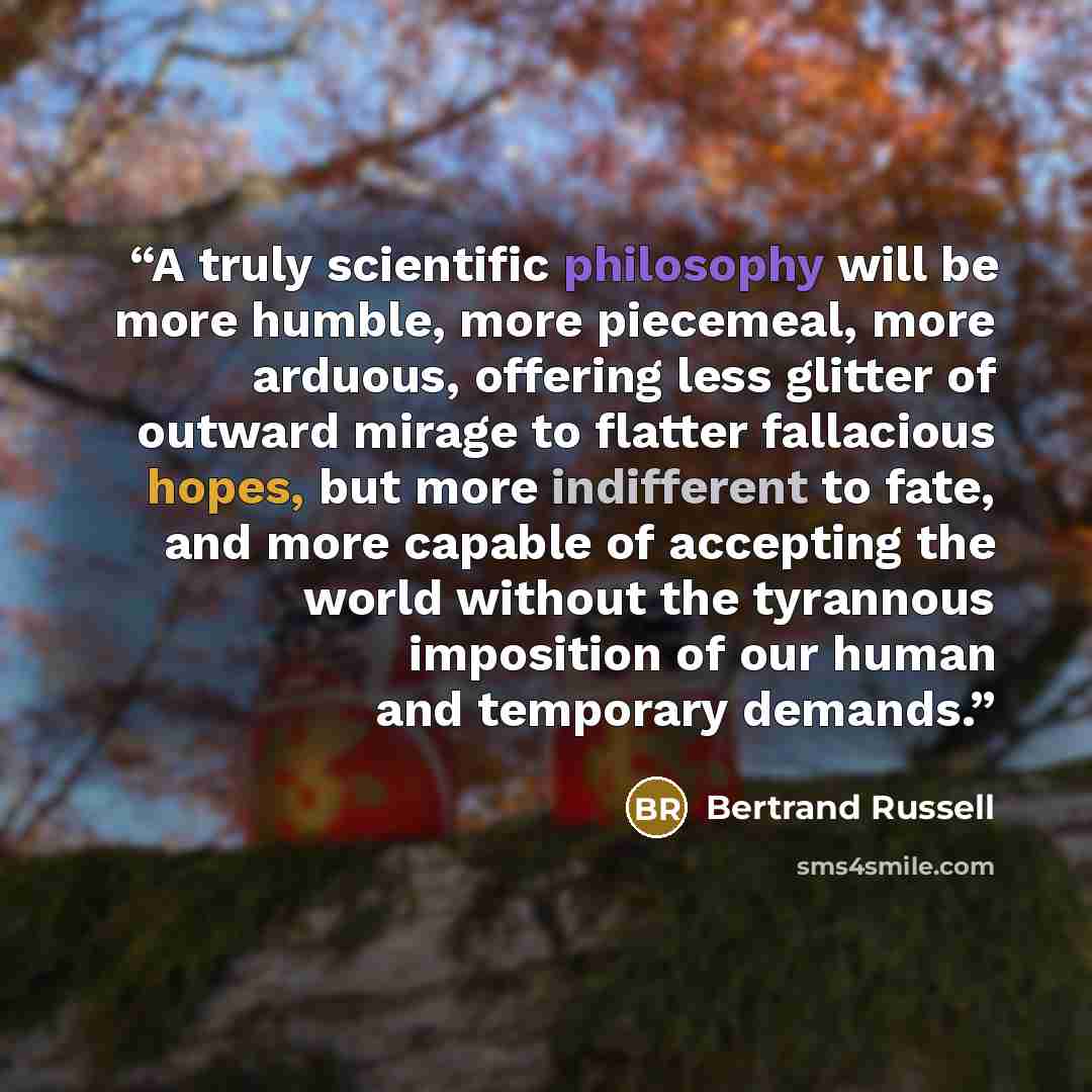 “A truly scientific philosophy will be more humble, more piecemeal, more arduous, offering less glitter of outward mirage to flatter fallacious hopes, but more indifferent to fate, and more capable of accepting the world without the tyrannous imposition of our human and temporary demands.” quote by Bertrand Russell