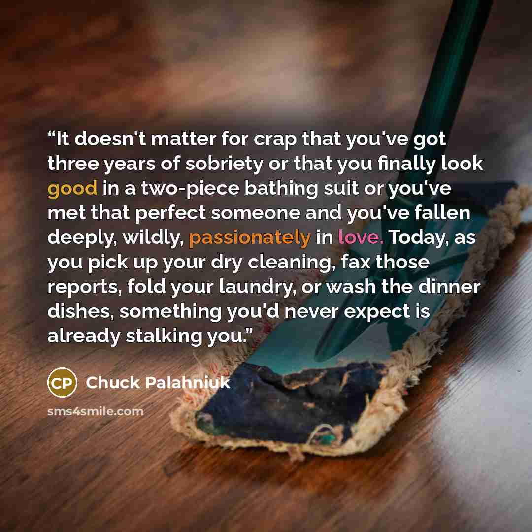 “It doesn't matter for crap that you've got three years of sobriety or that you finally look good in a two-piece bathing suit or you've met that perfect someone and you've fallen deeply, wildly, passionately in love. Today, as you pick up your dry cleaning, fax those reports, fold your laundry, or…” quote by Chuck Palahniuk