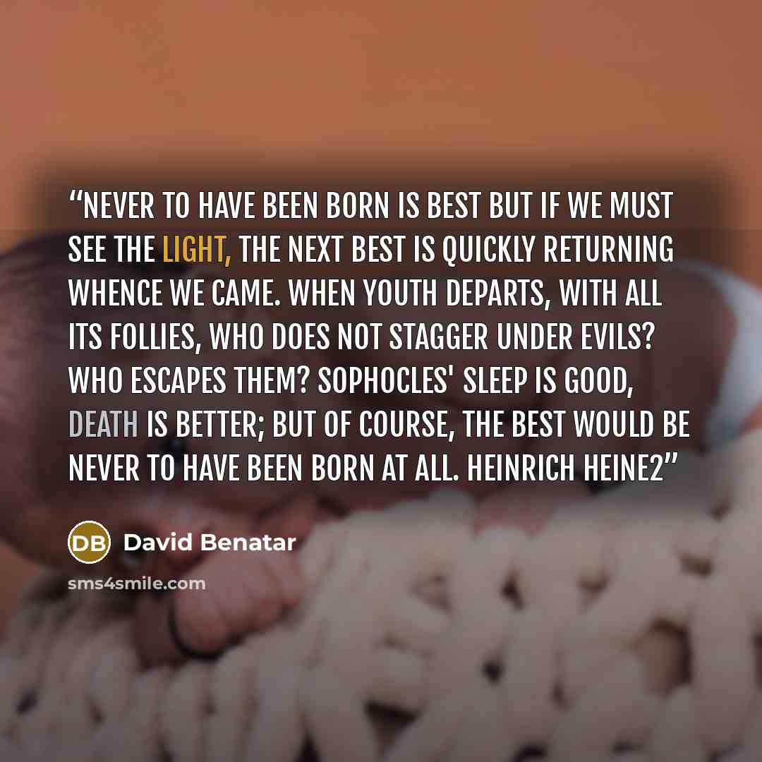 “Never to have been born is best But if we must see the light, the next best Is quickly returning whence we came. When youth departs, with all its follies, Who does not stagger under evils? Who escapes them? Sophocles' Sleep is good, death is better; but of course, The best would be never to have…” quote by David Benatar