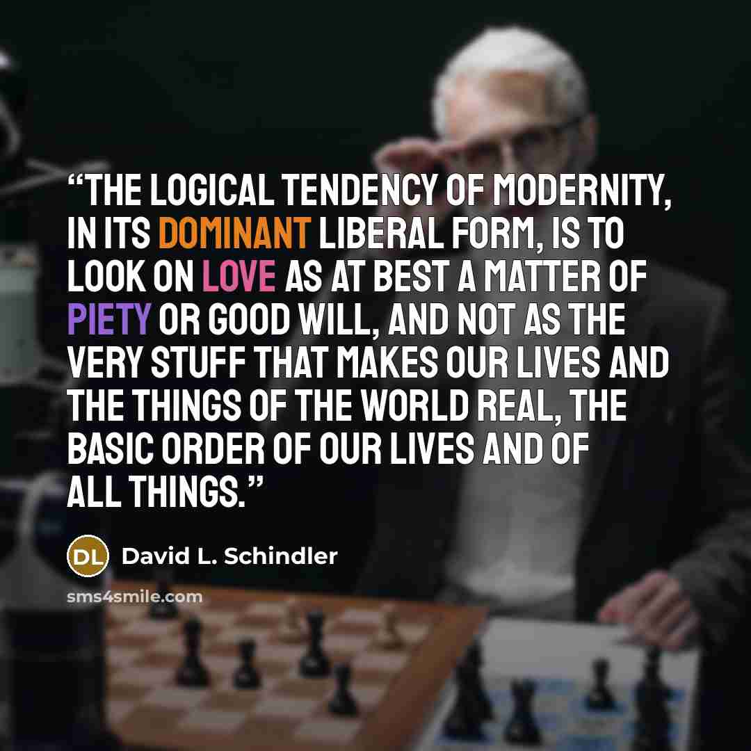 “The logical tendency of modernity, in its dominant liberal form, is to look on love as at best a matter of piety or good will, and not as the very stuff that makes our lives and the things of the world real, the basic order of our lives and of all things.” quote by David L. Schindler
