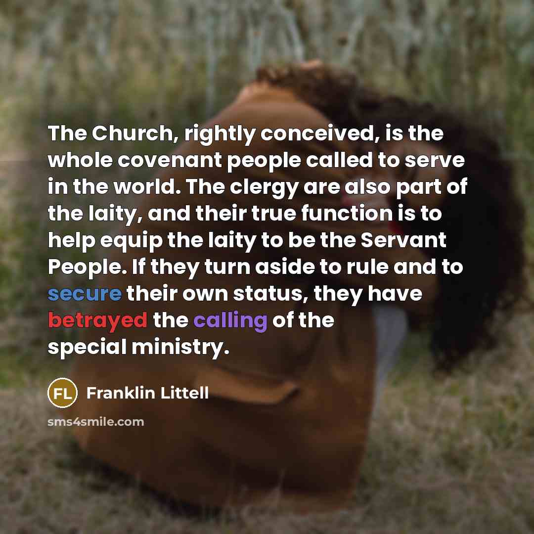 “The Church, rightly conceived, is the whole covenant people called to serve in the world. The clergy are also part of the laity, and their true function is to help equip the laity to be the Servant People. If they turn aside to rule and to secure their own status, they have betrayed the calling of…” quote by Franklin Littell
